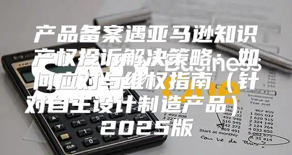产品备案遇亚马逊知识产权投诉解决策略：如何应对与维权指南针对自主设计制造产品 2025版