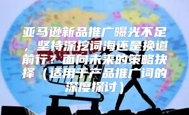 亚马逊新品推广曝光不足，坚持深挖词海还是换道前行？面向未来的策略抉择适用于产品推广词的深度探讨