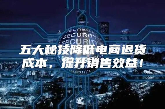五大秘技降低电商退货成本，提升销售效益！