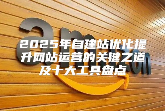 2025年自建站优化提升网站运营的关键之道及十大工具盘点