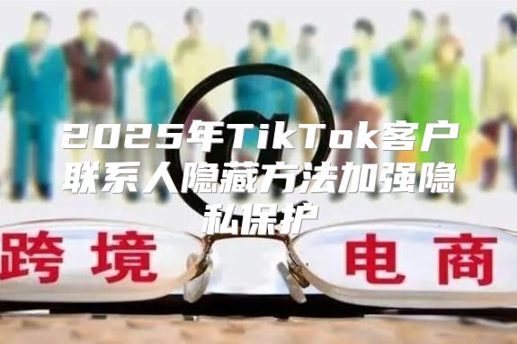 2025年TikTok客户联系人隐藏方法加强隐私保护