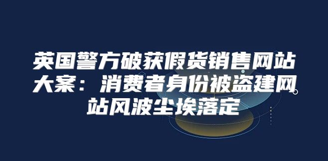 英国警方破获假货销售网站大案：消费者身份被盗建网站风波尘埃落定