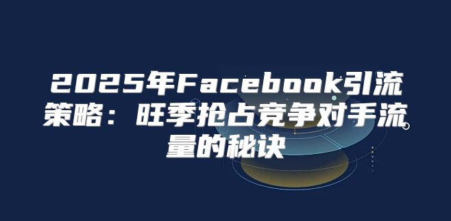 2025年Facebook引流策略：旺季抢占竞争对手流量的秘诀