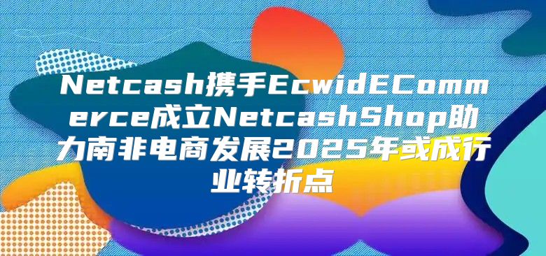 Netcash携手EcwidECommerce成立NetcashShop助力南非电商发展2025年或成行业转折点