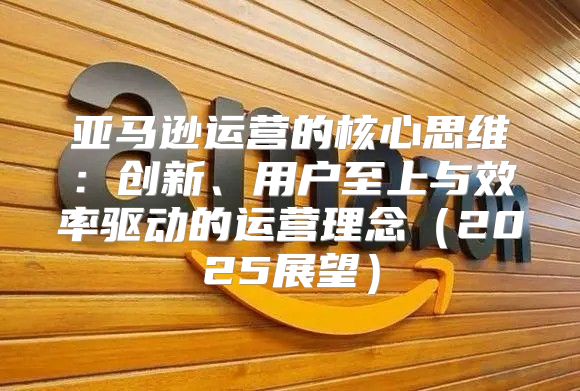 亚马逊运营的核心思维：创新、用户至上与效率驱动的运营理念2025展望