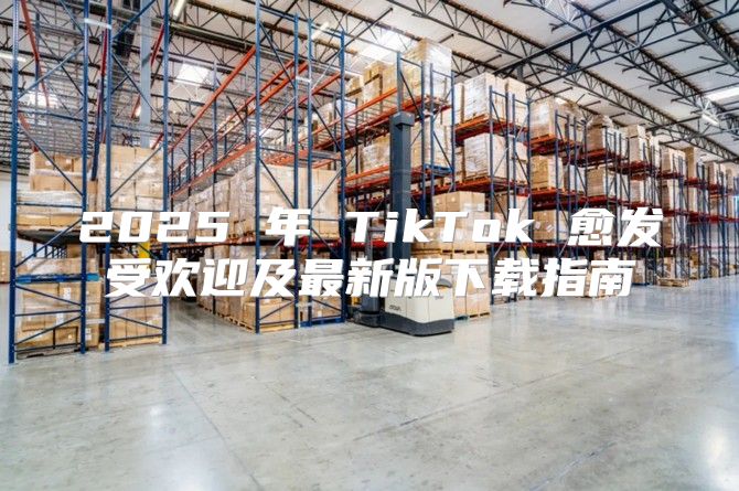 2025 年 TikTok 愈发受欢迎及最新版下载指南