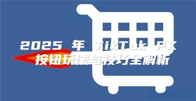 2025 年 TikTok PK 按钮玩法与技巧全解析