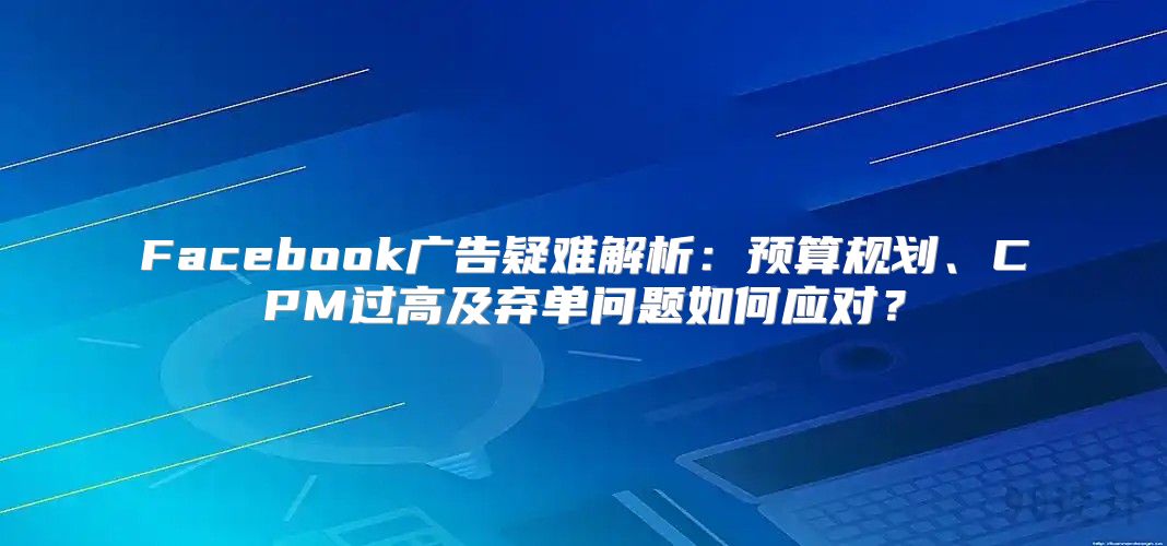 Facebook广告疑难解析：预算规划、CPM过高及弃单问题如何应对？