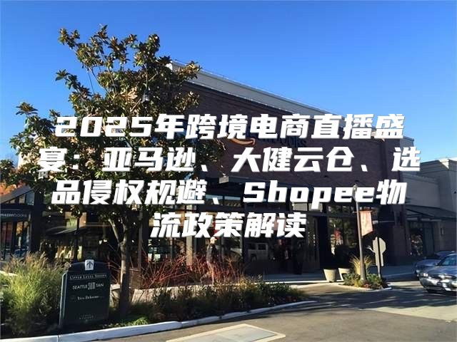 2025年跨境电商直播盛宴：亚马逊、大健云仓、选品侵权规避、Shopee物流政策解读