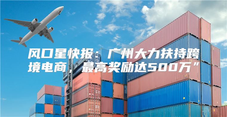 风口星快报：广州大力扶持跨境电商，最高奖励达500万”