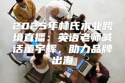 2025年林氏木业跨境直播：英语老师喊话董宇辉，助力品牌出海
