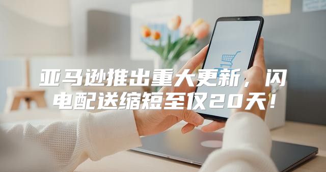 亚马逊推出重大更新，闪电配送缩短至仅20天！