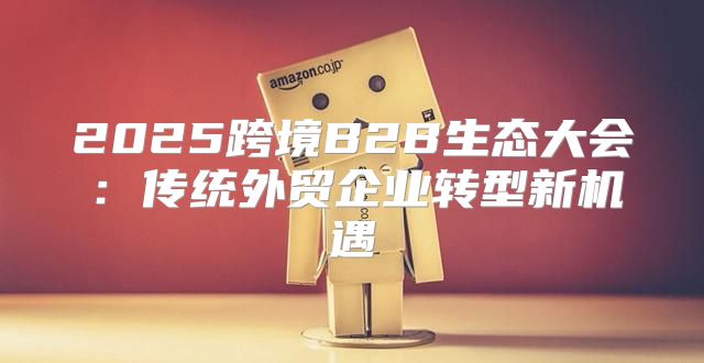 2025跨境B2B生态大会：传统外贸企业转型新机遇