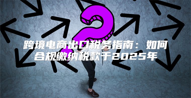 跨境电商出口税务指南：如何合规缴纳税款于2025年
