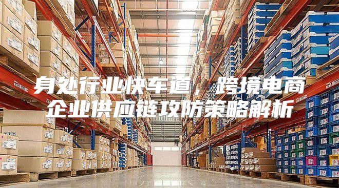 身处行业快车道，跨境电商企业供应链攻防策略解析