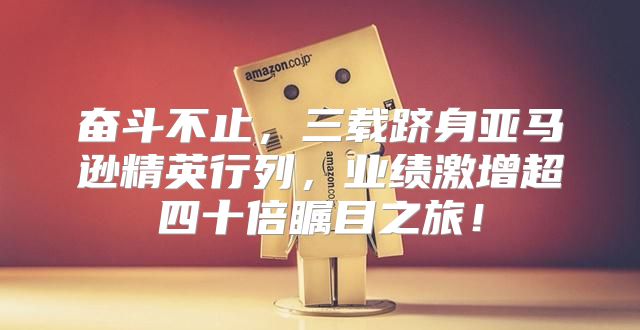 奋斗不止，三载跻身亚马逊精英行列，业绩激增超四十倍瞩目之旅！