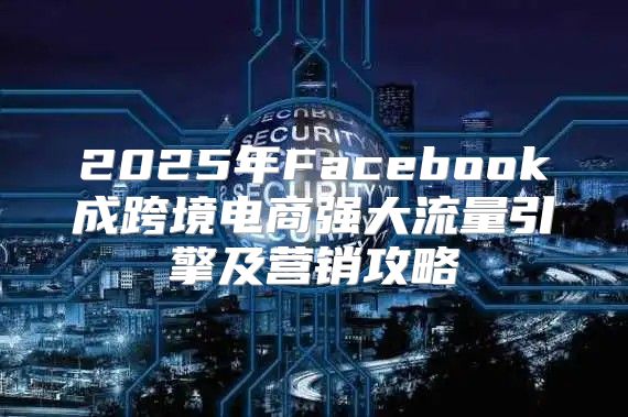 2025年Facebook成跨境电商强大流量引擎及营销攻略