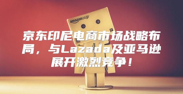京东印尼电商市场战略布局，与Lazada及亚马逊展开激烈竞争！