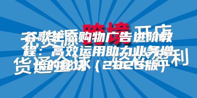 谷歌生态购物广告进阶教程：高效运用助力业务增长的秘诀2025版