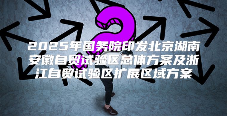 2025年国务院印发北京湖南安徽自贸试验区总体方案及浙江自贸试验区扩展区域方案