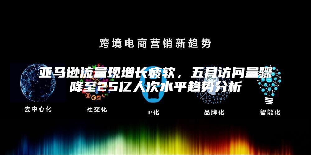 亚马逊流量现增长疲软，五月访问量骤降至25亿人次水平趋势分析