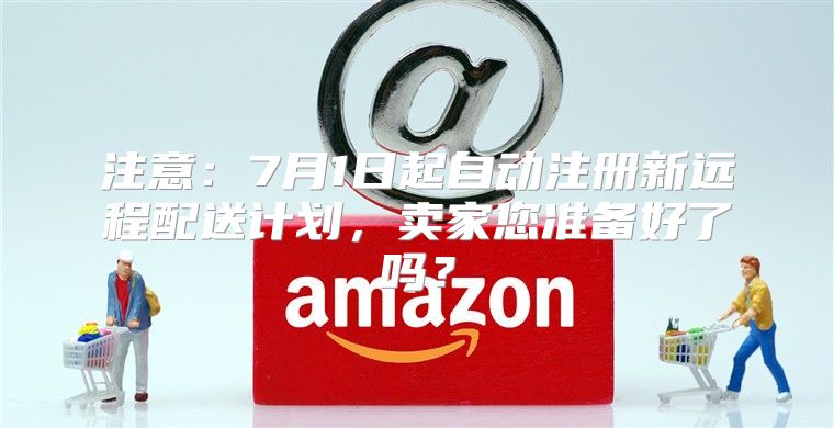 注意：7月1日起自动注册新远程配送计划，卖家您准备好了吗？