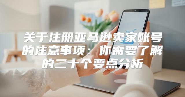 关于注册亚马逊卖家账号的注意事项：你需要了解的二十个要点分析