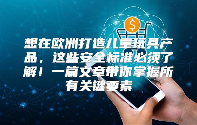 想在欧洲打造儿童玩具产品，这些安全标准必须了解！一篇文章带你掌握所有关键要素