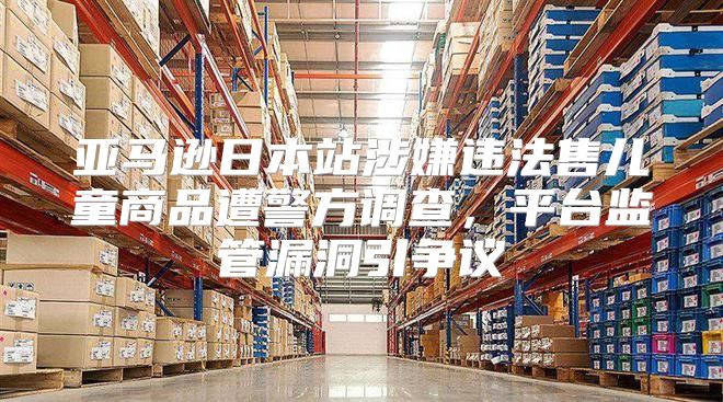 亚马逊日本站涉嫌违法售儿童商品遭警方调查，平台监管漏洞引争议
