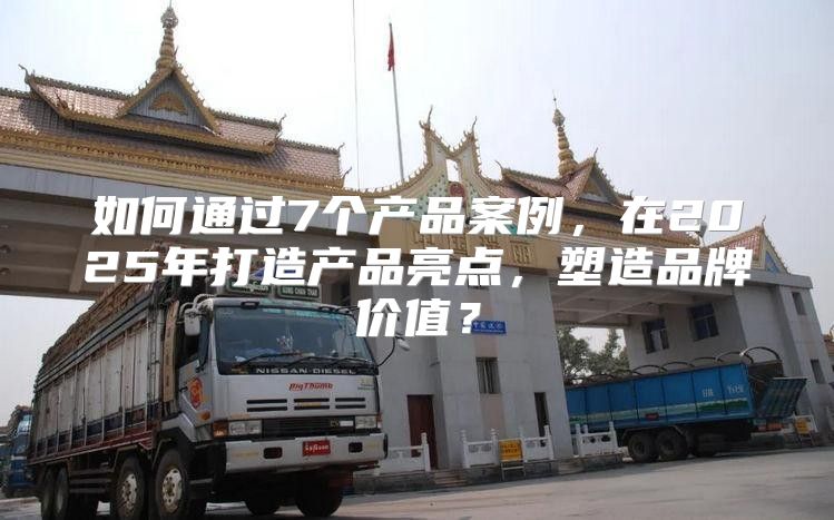 如何通过7个产品案例，在2025年打造产品亮点，塑造品牌价值？