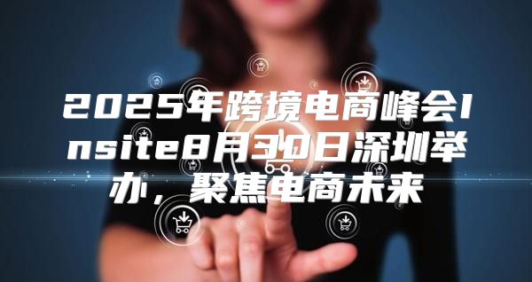 2025年跨境电商峰会Insite8月30日深圳举办，聚焦电商未来
