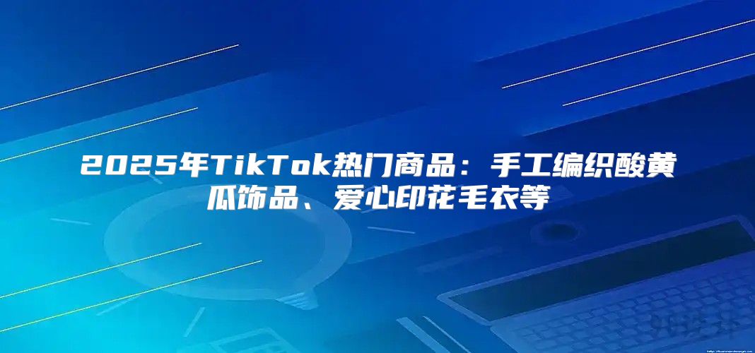2025年TikTok热门商品：手工编织酸黄瓜饰品、爱心印花毛衣等