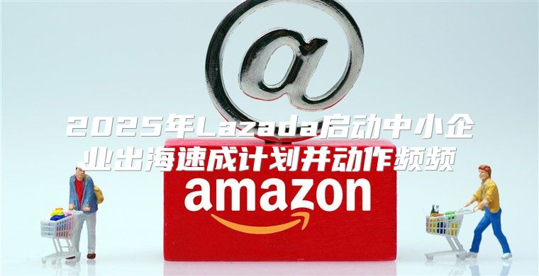 2025年Lazada启动中小企业出海速成计划并动作频频