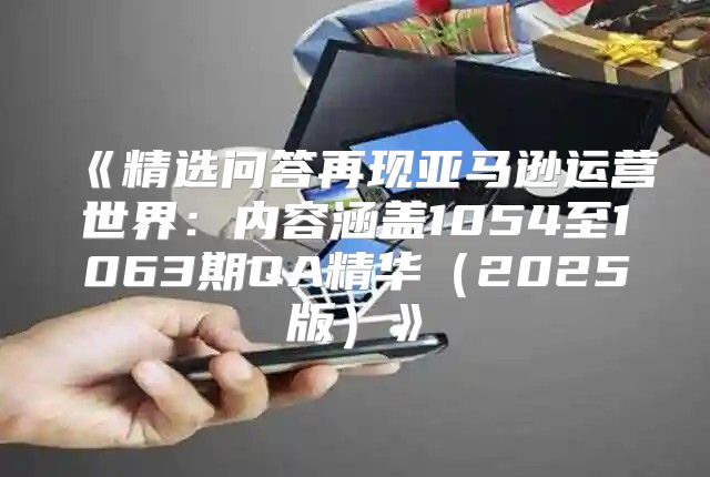 精选问答再现亚马逊运营世界：内容涵盖1054至1063期QA精华2025版