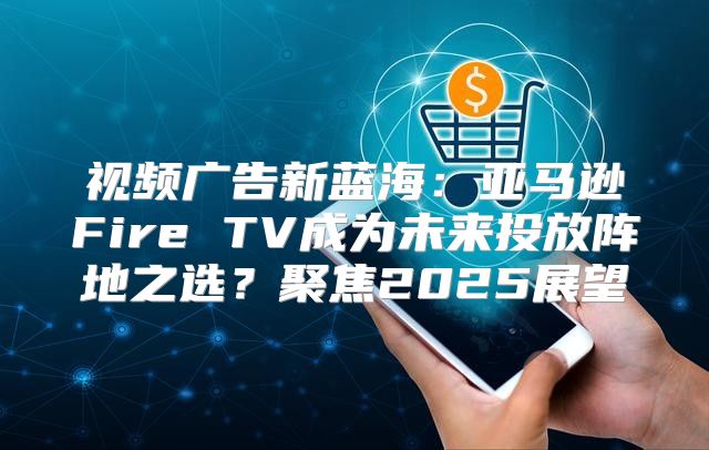 视频广告新蓝海：亚马逊Fire TV成为未来投放阵地之选？聚焦2025展望