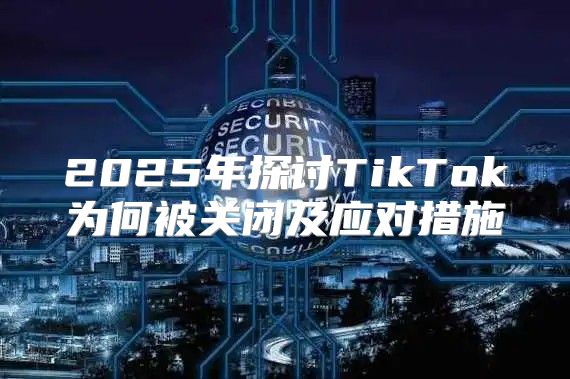 2025年探讨TikTok为何被关闭及应对措施