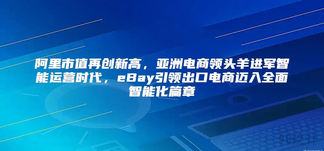 阿里市值再创新高，亚洲电商领头羊进军智能运营时代，eBay引领出口电商迈入全面智能化篇章