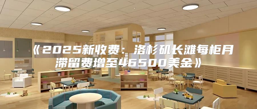 2025新收费：洛杉矶长滩每柜月滞留费增至46500美金