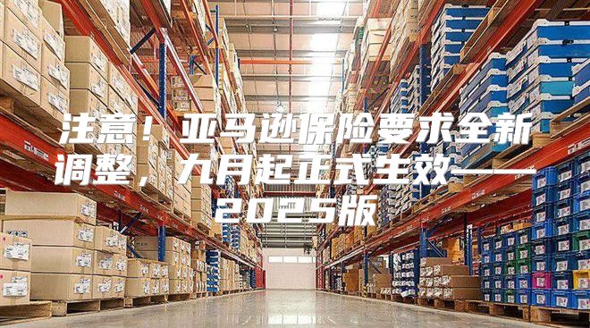 注意！亚马逊保险要求全新调整，九月起正式生效——2025版