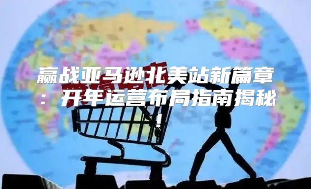 赢战亚马逊北美站新篇章：开年运营布局指南揭秘！