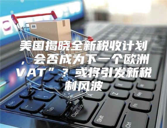 美国揭晓全新税收计划，会否成为下一个欧洲VAT”？或将引发新税制风波