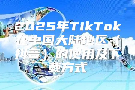 2025年TikTok在中国大陆地区抖音的使用及下载方式