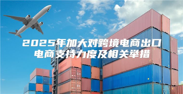 2025年加大对跨境电商出口电商支持力度及相关举措