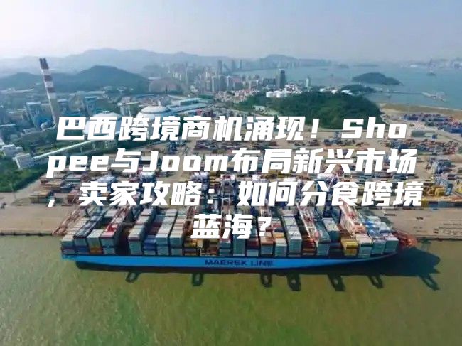 巴西跨境商机涌现！Shopee与Joom布局新兴市场，卖家攻略：如何分食跨境蓝海？