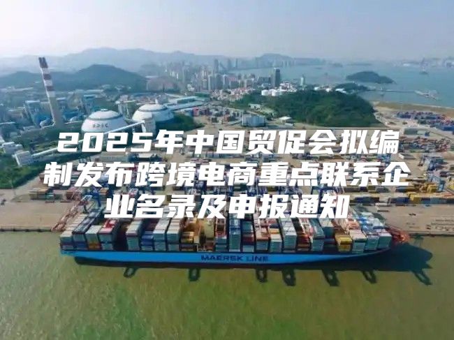 2025年中国贸促会拟编制发布跨境电商重点联系企业名录及申报通知