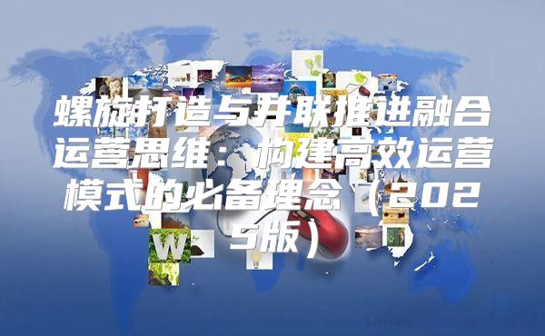 螺旋打造与并联推进融合运营思维：构建高效运营模式的必备理念2025版