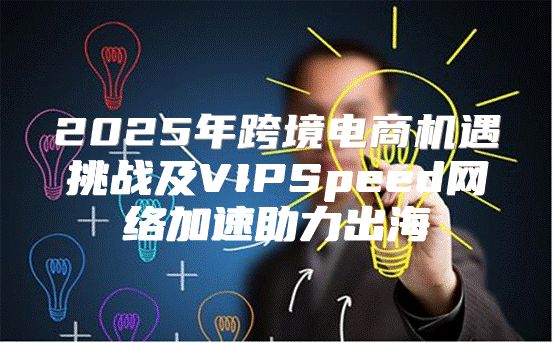 2025年跨境电商机遇挑战及VIPSpeed网络加速助力出海