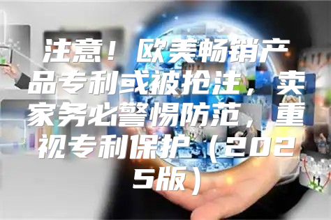 注意！欧美畅销产品专利或被抢注，卖家务必警惕防范，重视专利保护2025版