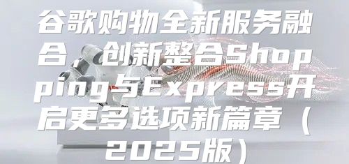 谷歌购物全新服务融合，创新整合Shopping与Express开启更多选项新篇章2025版