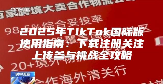 2025年TikTok国际版使用指南：下载注册关注上传参与挑战全攻略